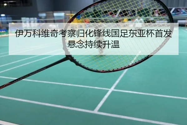 伊万科维奇考察归化锋线国足东亚杯首发悬念持续升温