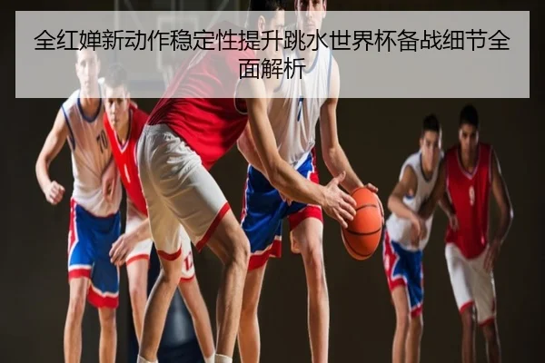 全红婵新动作稳定性提升跳水世界杯备战细节全面解析
