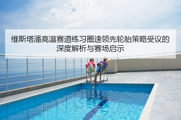 维斯塔潘高温赛道练习圈速领先轮胎策略受议的深度解析与赛场启示