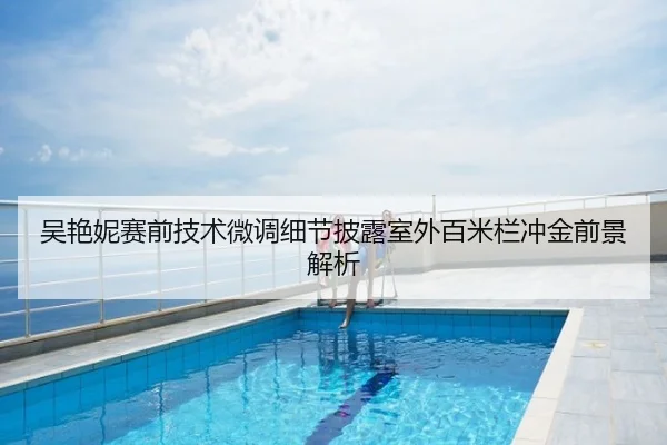 吴艳妮赛前技术微调细节披露室外百米栏冲金前景解析