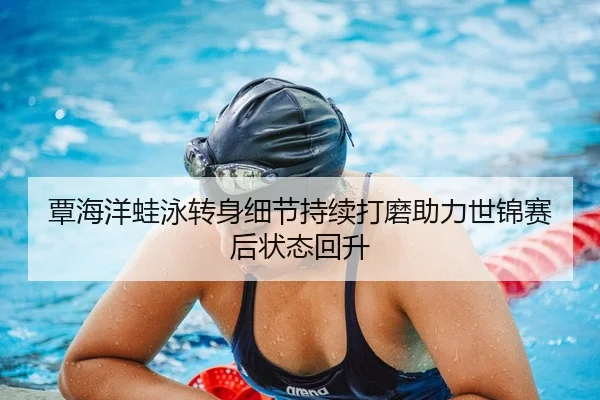 覃海洋蛙泳转身细节持续打磨助力世锦赛后状态回升