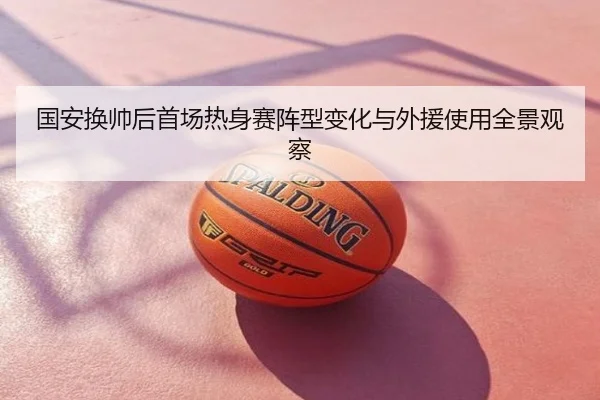 国安换帅后首场热身赛阵型变化与外援使用全景观察