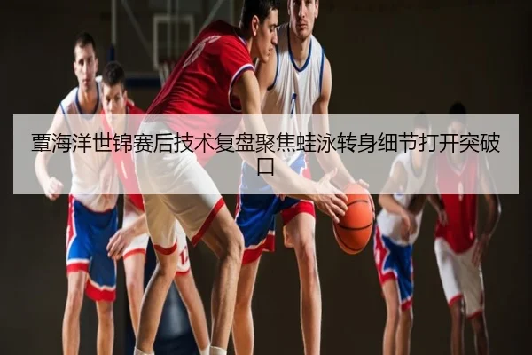 覃海洋世锦赛后技术复盘聚焦蛙泳转身细节打开突破口